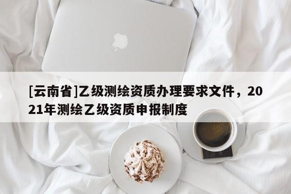 [云南省]乙級測繪資質辦理要求文件，2021年測繪乙級資質申報制度