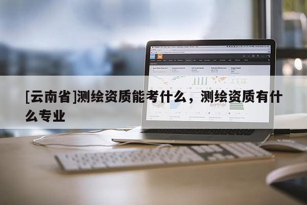 [云南省]測繪資質能考什么，測繪資質有什么專業
