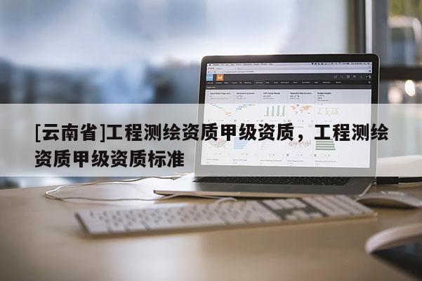 [云南省]工程測(cè)繪資質(zhì)甲級(jí)資質(zhì)，工程測(cè)繪資質(zhì)甲級(jí)資質(zhì)標(biāo)準(zhǔn)