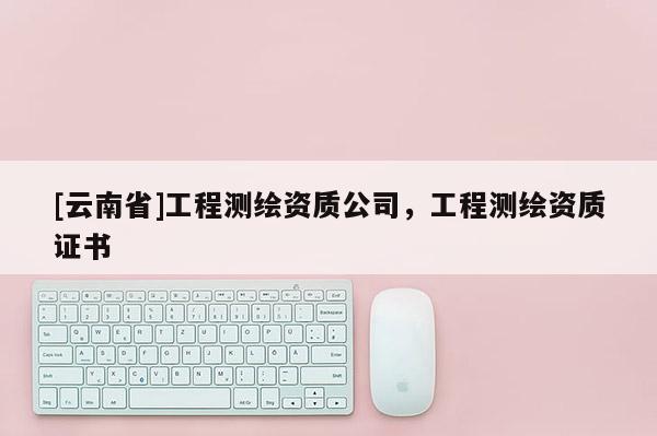 [云南省]工程測繪資質公司，工程測繪資質證書