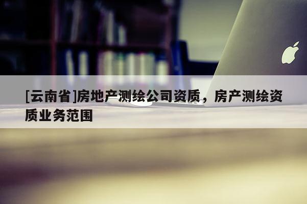 [云南省]房地產(chǎn)測繪公司資質(zhì)，房產(chǎn)測繪資質(zhì)業(yè)務(wù)范圍