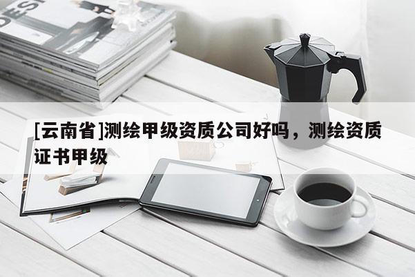 [云南省]測繪甲級資質公司好嗎，測繪資質證書甲級