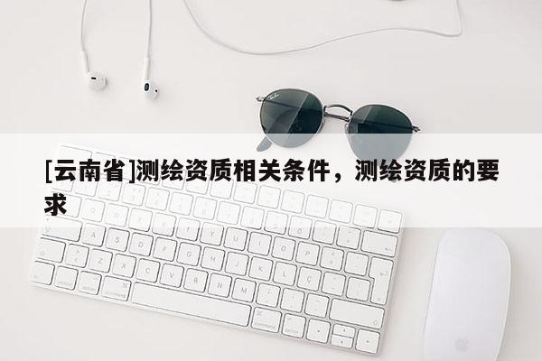 [云南省]測繪資質相關條件，測繪資質的要求
