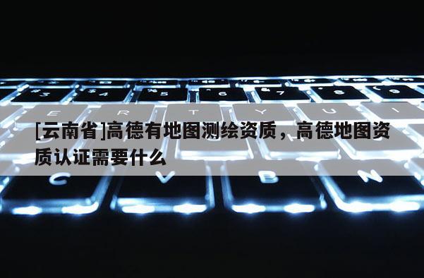 [云南省]高德有地圖測繪資質，高德地圖資質認證需要什么