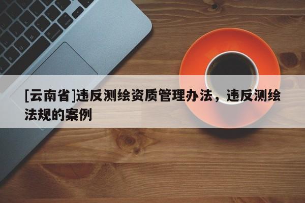[云南省]違反測繪資質管理辦法，違反測繪法規的案例