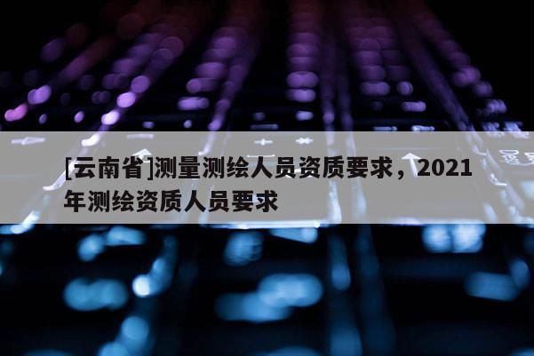 [云南省]測量測繪人員資質要求，2021年測繪資質人員要求