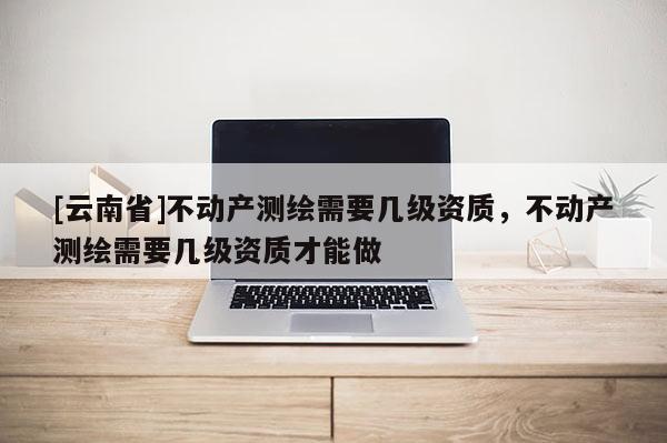 [云南省]不動產(chǎn)測繪需要幾級資質(zhì)，不動產(chǎn)測繪需要幾級資質(zhì)才能做