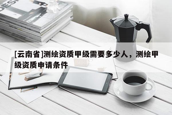 [云南省]測繪資質甲級需要多少人，測繪甲級資質申請條件