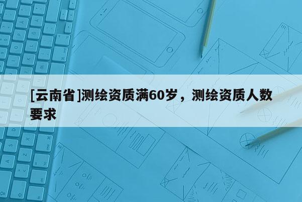 [云南省]測繪資質滿60歲，測繪資質人數要求