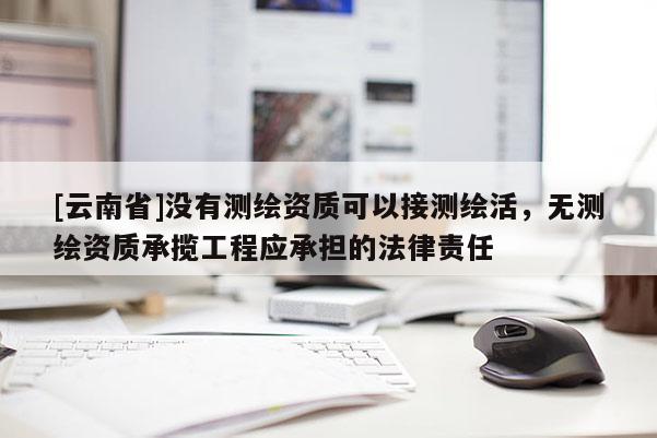 [云南省]沒有測繪資質(zhì)可以接測繪活，無測繪資質(zhì)承攬工程應(yīng)承擔(dān)的法律責(zé)任