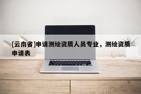 [云南省]申請測繪資質人員專業，測繪資質申請表