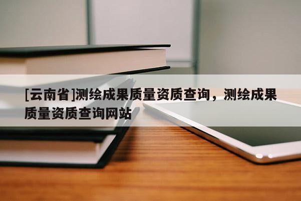 [云南省]測繪成果質量資質查詢，測繪成果質量資質查詢網站