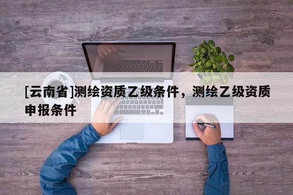 [云南省]測(cè)繪資質(zhì)乙級(jí)條件，測(cè)繪乙級(jí)資質(zhì)申報(bào)條件