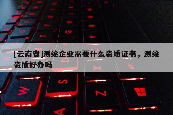 [云南省]測繪企業需要什么資質證書，測繪資質好辦嗎