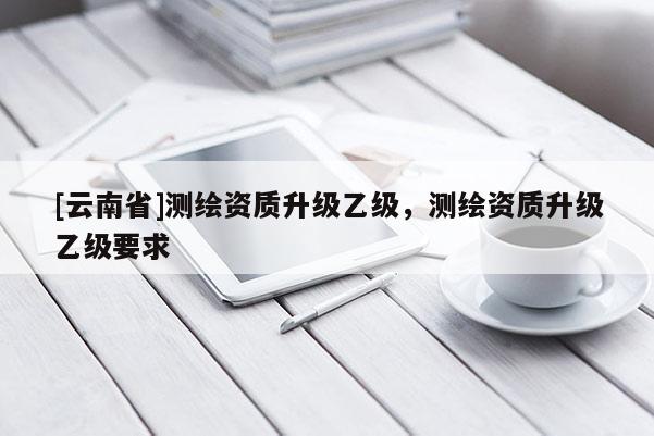 [云南省]測繪資質升級乙級，測繪資質升級乙級要求