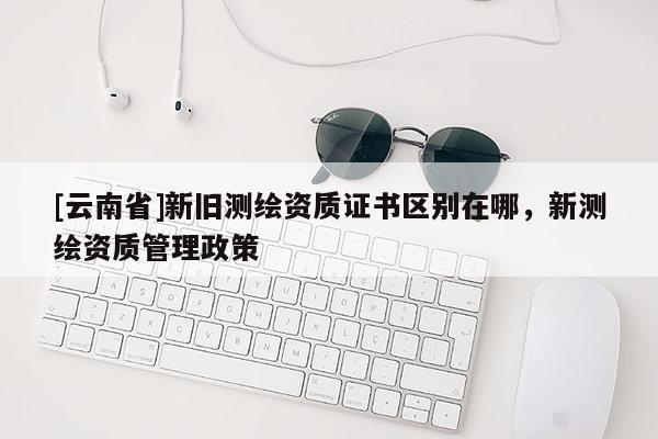 [云南省]新舊測繪資質證書區別在哪，新測繪資質管理政策