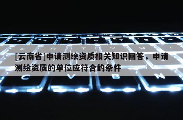 [云南省]申請測繪資質(zhì)相關(guān)知識回答，申請測繪資質(zhì)的單位應(yīng)符合的條件