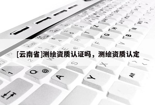 [云南省]測繪資質認證嗎，測繪資質認定