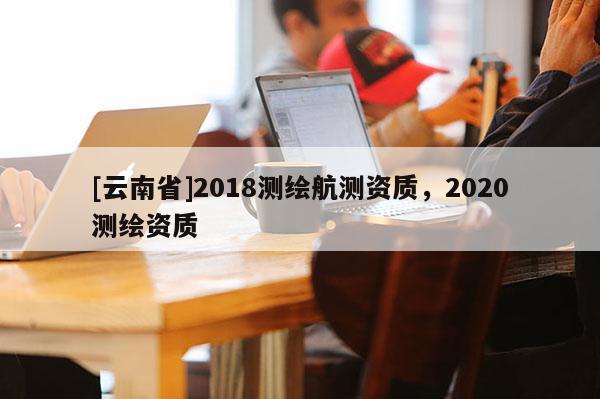 [云南省]2018測繪航測資質，2020測繪資質