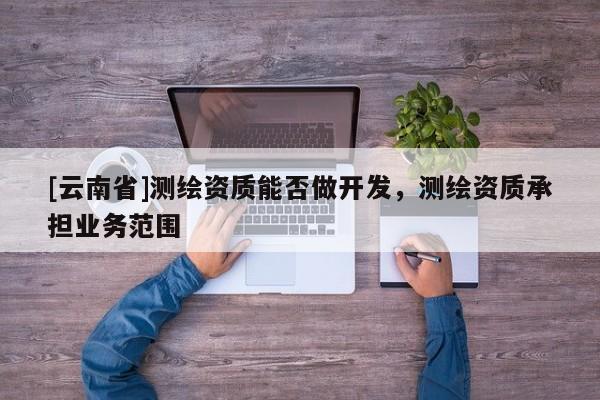 [云南省]測(cè)繪資質(zhì)能否做開(kāi)發(fā)，測(cè)繪資質(zhì)承擔(dān)業(yè)務(wù)范圍