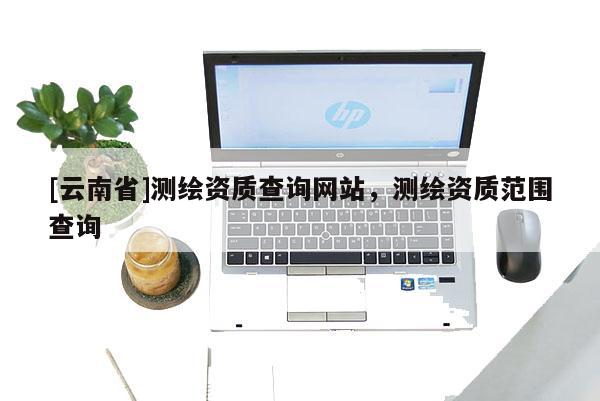 [云南省]測繪資質查詢網站，測繪資質范圍查詢
