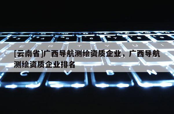 [云南省]廣西導航測繪資質企業，廣西導航測繪資質企業排名