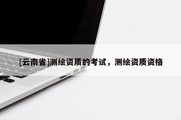 [云南省]測(cè)繪資質(zhì)的考試，測(cè)繪資質(zhì)資格