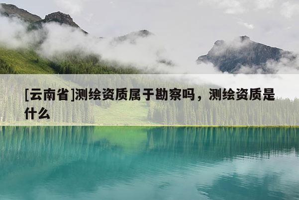 [云南省]測繪資質屬于勘察嗎，測繪資質是什么