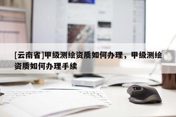 [云南省]甲級(jí)測(cè)繪資質(zhì)如何辦理，甲級(jí)測(cè)繪資質(zhì)如何辦理手續(xù)
