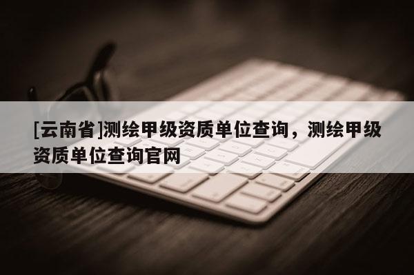 [云南省]測繪甲級資質單位查詢，測繪甲級資質單位查詢官網
