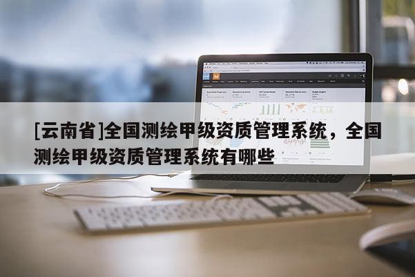[云南省]全國測繪甲級資質管理系統，全國測繪甲級資質管理系統有哪些