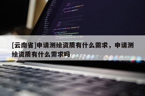 [云南省]申請測繪資質有什么需求，申請測繪資質有什么需求嗎
