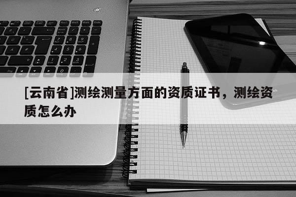 [云南省]測繪測量方面的資質證書，測繪資質怎么辦