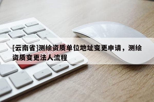 [云南省]測繪資質單位地址變更申請，測繪資質變更法人流程