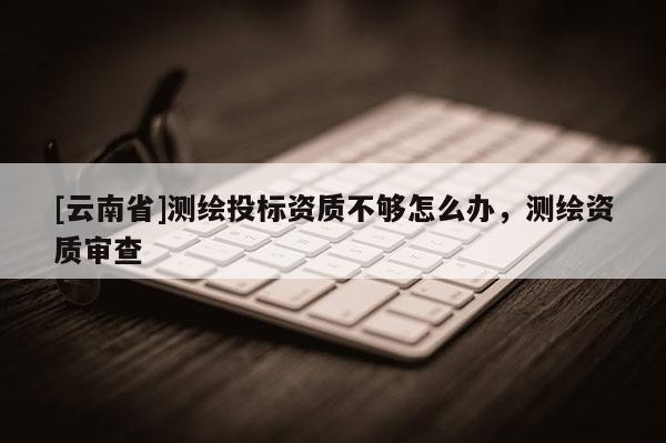 [云南省]測繪投標資質不夠怎么辦，測繪資質審查