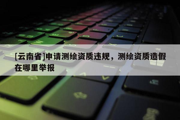 [云南省]申請測繪資質(zhì)違規(guī)，測繪資質(zhì)造假在哪里舉報