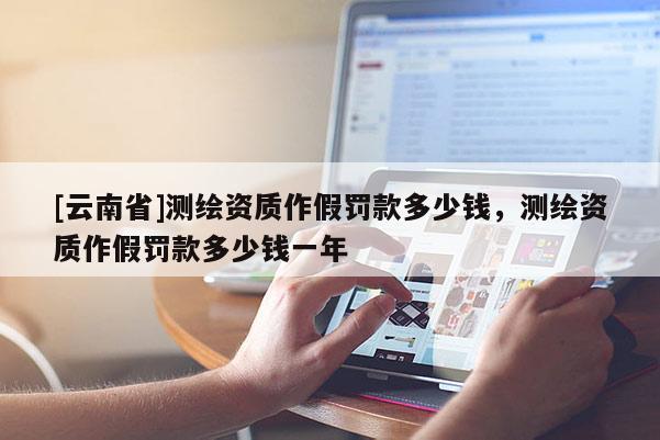 [云南省]測繪資質作假罰款多少錢，測繪資質作假罰款多少錢一年