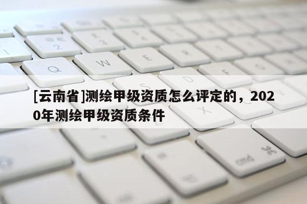 [云南省]測(cè)繪甲級(jí)資質(zhì)怎么評(píng)定的，2020年測(cè)繪甲級(jí)資質(zhì)條件
