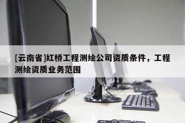 [云南省]紅橋工程測繪公司資質條件，工程測繪資質業務范圍