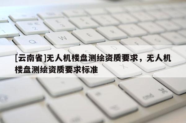 [云南省]無人機樓盤測繪資質要求，無人機樓盤測繪資質要求標準