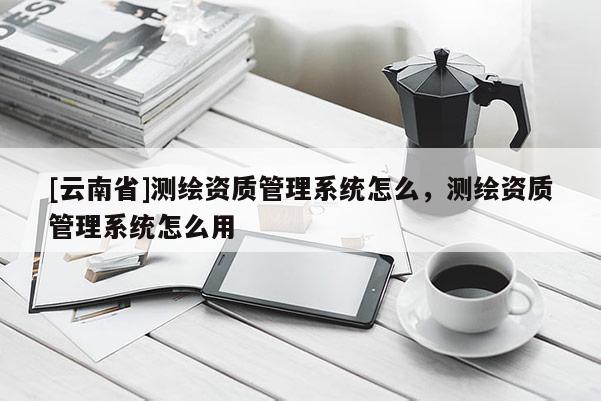[云南省]測繪資質管理系統怎么，測繪資質管理系統怎么用