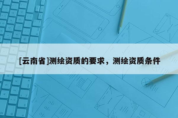 [云南省]測繪資質的要求，測繪資質條件