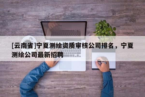 [云南省]寧夏測繪資質審核公司排名，寧夏測繪公司最新招聘