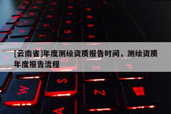 [云南省]年度測繪資質(zhì)報告時間，測繪資質(zhì)年度報告流程