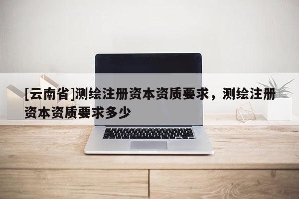 [云南省]測繪注冊資本資質(zhì)要求，測繪注冊資本資質(zhì)要求多少