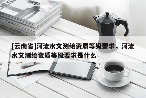[云南省]河流水文測繪資質等級要求，河流水文測繪資質等級要求是什么