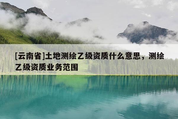 [云南省]土地測繪乙級資質(zhì)什么意思，測繪乙級資質(zhì)業(yè)務(wù)范圍