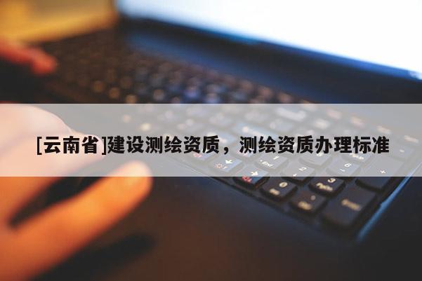 [云南省]建設測繪資質，測繪資質辦理標準