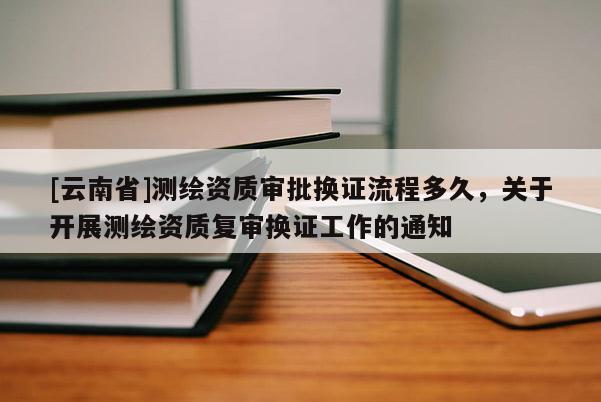 [云南省]測繪資質審批換證流程多久，關于開展測繪資質復審換證工作的通知