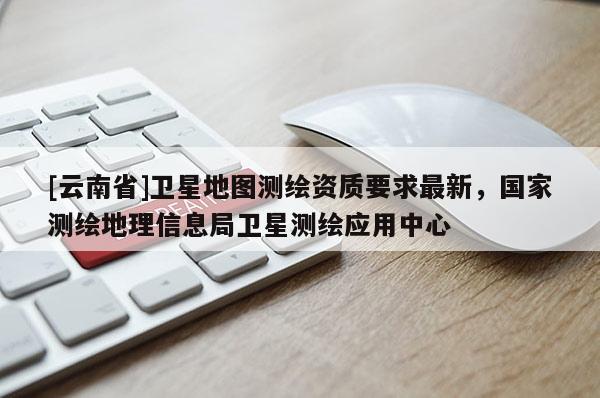 [云南省]衛星地圖測繪資質要求最新，國家測繪地理信息局衛星測繪應用中心